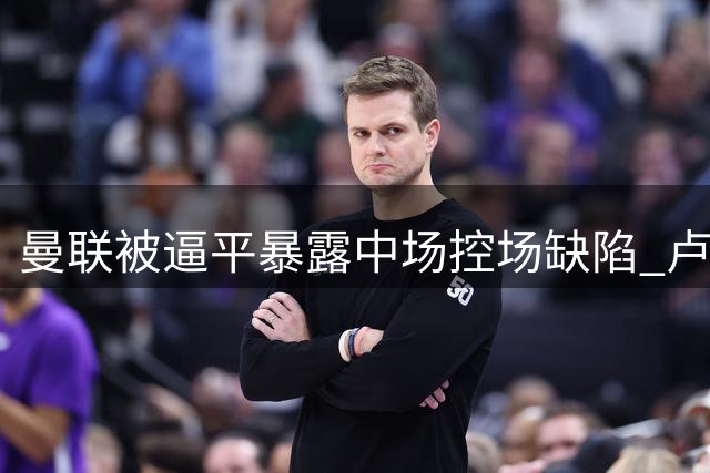 曼联被逼平暴露中场控场缺陷 卢克-肖成激活左路关键