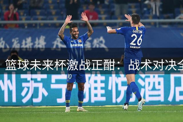 篮球未来杯激战正酣：战术对决全面升级