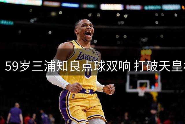 59岁三浦知良点球双响 打破天皇杯最高龄破门纪录